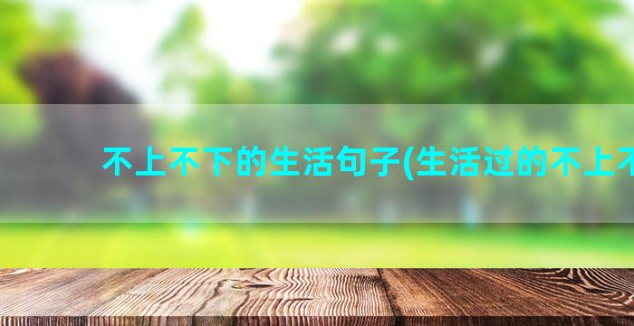 不上不下的生活句子(生活过的不上不下)