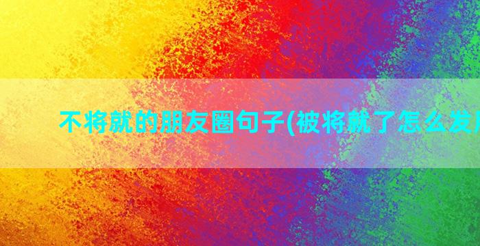 不将就的朋友圈句子(被将就了怎么发朋友圈)