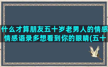 什么才算朋友五十岁老男人的情感情感语录多想看到你的眼睛(五十年的朋友叫什么)