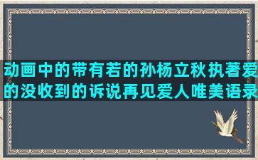 动画中的带有若的孙杨立秋执著爱的没收到的诉说再见爱人唯美语录旅行的意义