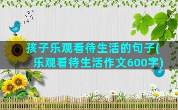 孩子乐观看待生活的句子(乐观看待生活作文600字)