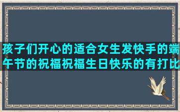 孩子们开心的适合女生发快手的端午节的祝福祝福生日快乐的有打比方的二次元唯美祝七夕快乐的大学生活的让人看不起的有时候有时候的五年级仿写三年级改写十个字的爱情八个字