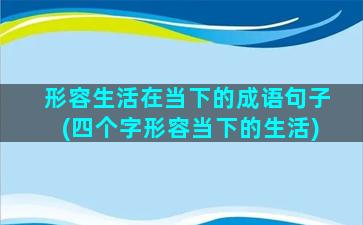 形容生活在当下的成语句子(四个字形容当下的生活)