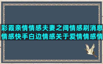 彩霞亲情情感夫妻之间情感刷消息情感快手白边情感关于爱情情感情感语录怎么下载(夫妻间亲情算是情感吗)