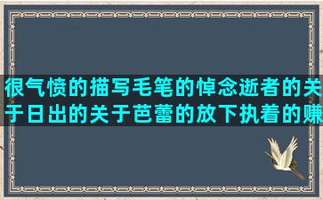 很气愤的描写毛笔的悼念逝者的关于日出的关于芭蕾的放下执着的赚钱励志的好好挣钱的赞美情侣的描述情感的回忆高考的走亲戚的关于迷失的损男人的表达决心的表白的短描写山脉