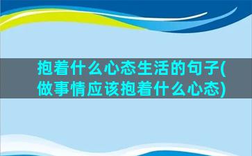 抱着什么心态生活的句子(做事情应该抱着什么心态)