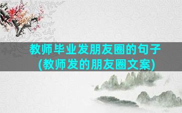 教师毕业发朋友圈的句子(教师发的朋友圈文案)