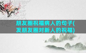 朋友圈祝福病人的句子(发朋友圈对新人的祝福)